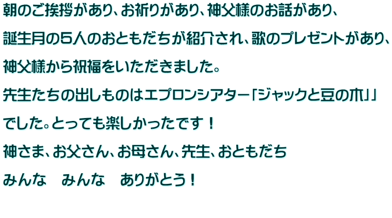 朝のご挨拶があり、お祈りがあり、神父様のお話があり、  誕生月の５人のおともだちが紹介され、歌のプレゼントがあり、  神父様から祝福をいただきました。  先生たちの出しものはエプロンシアター「ジャックと豆の木」」  でした。とっても楽しかったです！  神さま、お父さん、お母さん、先生、おともだち  みんな　みんな　ありがとう！  